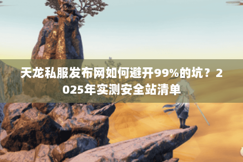 天龙私服发布网如何避开99%的坑？2025年实测安全站清单