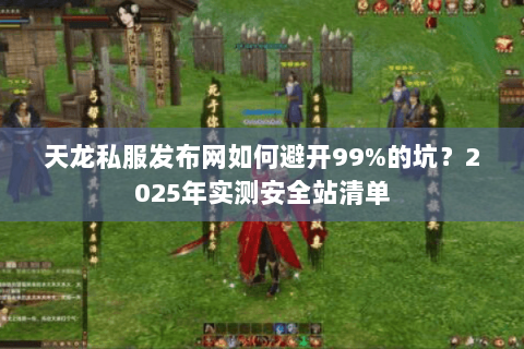 天龙私服发布网如何避开99%的坑？2025年实测安全站清单